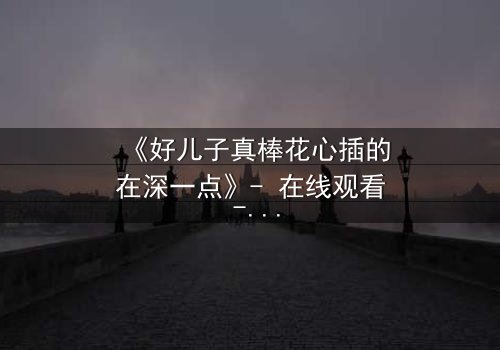 《好儿子真棒花心插的在深一点》- 在线观看 - 当亲情与欲望在黑暗中碰撞