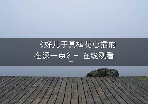 《好儿子真棒花心插的在深一点》- 在线观看 - 当亲情与欲望交织成致命漩涡