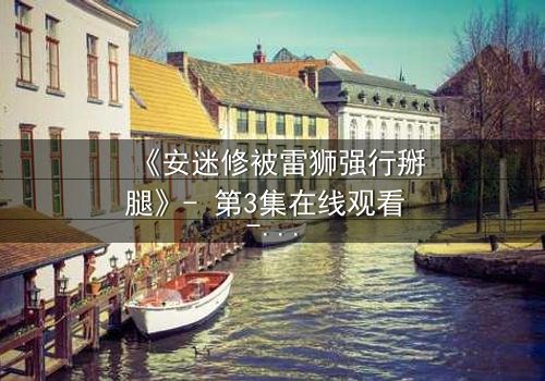 《安迷修被雷狮强行掰腿》- 第3集在线观看 - 揭秘这场惊心动魄的对抗!