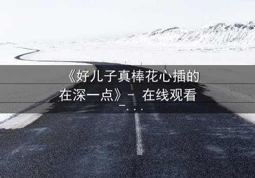 《好儿子真棒花心插的在深一点》- 在线观看 - 当亲情与欲望交织,谁能全身而退?