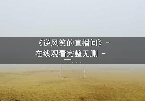 《逆风笑的直播间》- 在线观看完整无删 - 一场直播引发的生死迷局