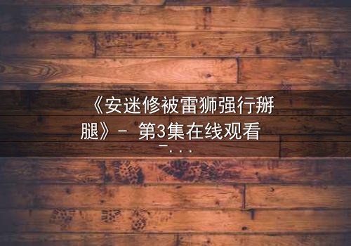 《安迷修被雷狮强行掰腿》- 第3集在线观看 - 揭开隐藏的背叛与救赎