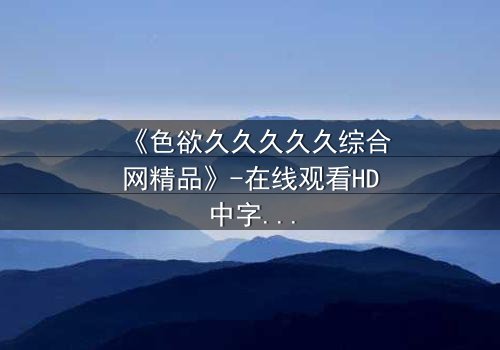 《色欲久久久久久综合网精品》-在线观看HD中字 - 免费1080P超清完整无删影视大全第3集