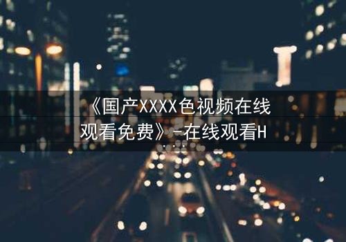 《国产XXXX色视频在线观看免费》-在线观看HD中字 - 免费1080P超清