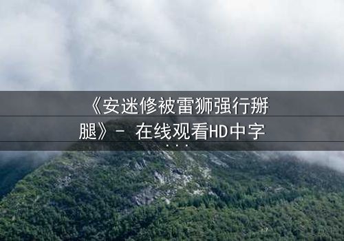 《安迷修被雷狮强行掰腿》- 在线观看HD中字 - 当正义骑士遭遇霸道强压,剧情反转引爆全网!
