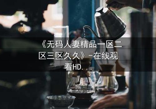 《无码人妻精品一区二区三区久久》-在线观看HD中字 - 免费1080P超清完整无删