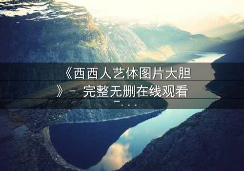 《西西人艺体图片大胆》- 完整无删在线观看 - 揭开艺术与欲望的禁忌边界