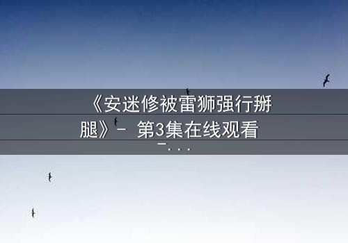 《安迷修被雷狮强行掰腿》- 第3集在线观看 - 揭秘暴力背后的情感纠葛