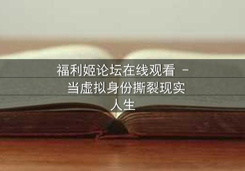福利姬论坛在线观看 - 当虚拟身份撕裂现实人生