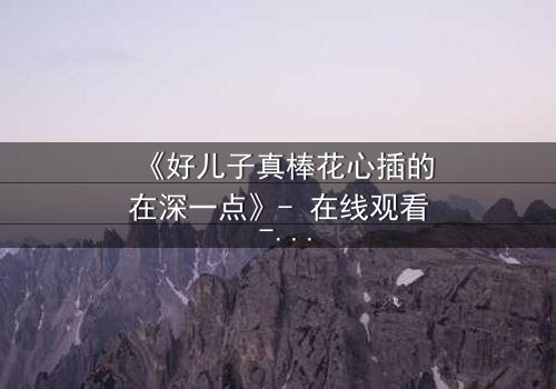 《好儿子真棒花心插的在深一点》- 在线观看 - 当亲情与欲望交织,谁能全身而退?