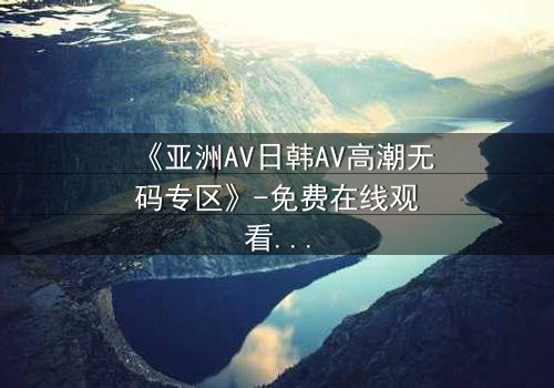 《亚洲AV日韩AV高潮无码专区》-免费在线观看 - HD中字第3集