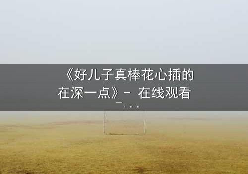 《好儿子真棒花心插的在深一点》- 在线观看 - 当亲情与欲望交织,谁能全身而退?