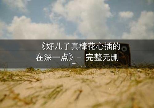 《好儿子真棒花心插的在深一点》- 完整无删 - 当亲情与欲望交织成致命漩涡