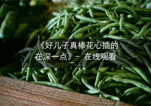 《好儿子真棒花心插的在深一点》- 在线观看 - 当亲情与欲望交织,谁能全身而退?