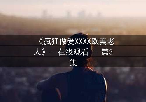 《疯狂做受XXXX欧美老人》- 在线观看 - 第3集