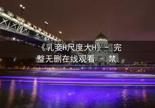 《乳妾H尺度大H》- 完整无删在线观看 - 禁忌之恋的极致诱惑