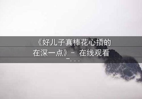 《好儿子真棒花心插的在深一点》- 在线观看 - 当亲情与欲望的边界彻底崩塌