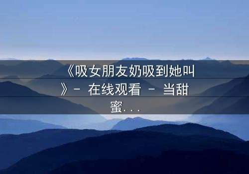 《吸女朋友奶吸到她叫》- 在线观看 - 当甜蜜变成禁忌的深渊