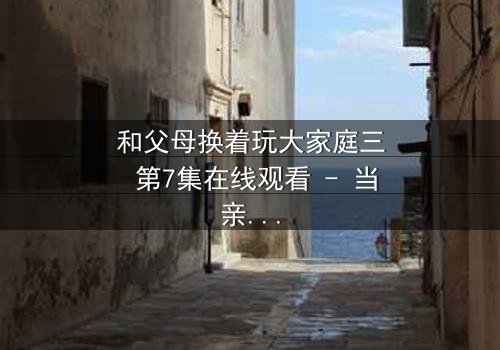 和父母换着玩大家庭三 第7集在线观看 - 当亲情游戏变成真实人生赌局