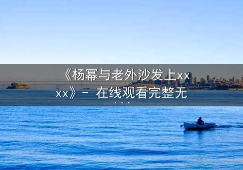 《杨幂与老外沙发上xxxx》- 在线观看完整无删 - 一场跨越文化的禁忌交锋