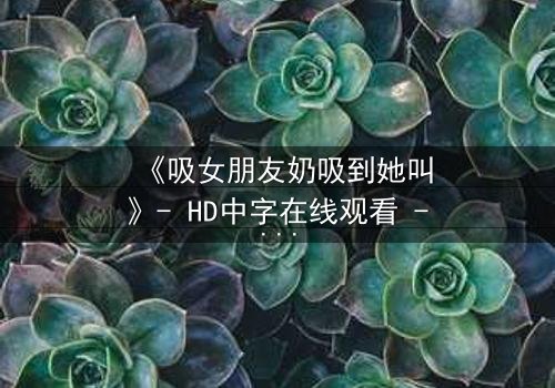 《吸女朋友奶吸到她叫》- HD中字在线观看 - 当亲密触碰引爆情感风暴
