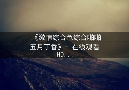 《激情综合色综合啪啪五月丁香》- 在线观看HD中字 - 免费1080P超清完整无删