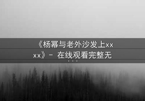 《杨幂与老外沙发上xxxx》- 在线观看完整无删 - 揭秘禁忌之恋的惊心内幕