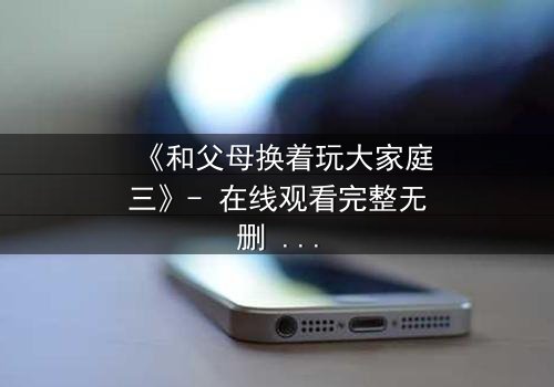 《和父母换着玩大家庭三》- 在线观看完整无删 - 家庭秘密引爆情感风暴