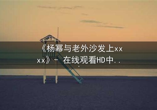 《杨幂与老外沙发上xxxx》- 在线观看HD中字 - 揭秘禁忌之恋的惊心内幕