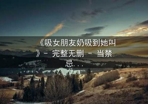 《吸女朋友奶吸到她叫》- 完整无删 - 当禁忌之爱遇上极致诱惑
