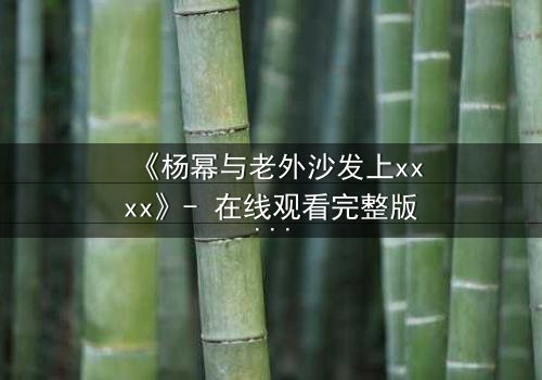 《杨幂与老外沙发上xxxx》- 在线观看完整版 - 揭秘跨国禁忌之恋的惊心内幕