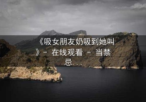 《吸女朋友奶吸到她叫》- 在线观看 - 当禁忌之爱引爆极致欲望