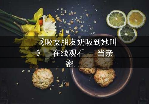 《吸女朋友奶吸到她叫》- 在线观看 - 当亲密变成禁忌的深渊