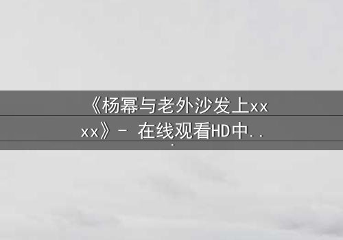 《杨幂与老外沙发上xxxx》- 在线观看HD中字 - 揭秘跨国情缘的禁忌火花