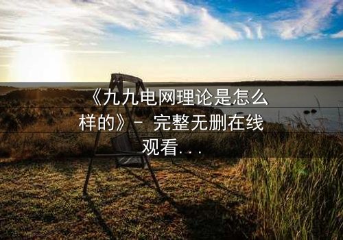 《九九电网理论是怎么样的》- 完整无删在线观看 - 揭开人性电网的终极秘密