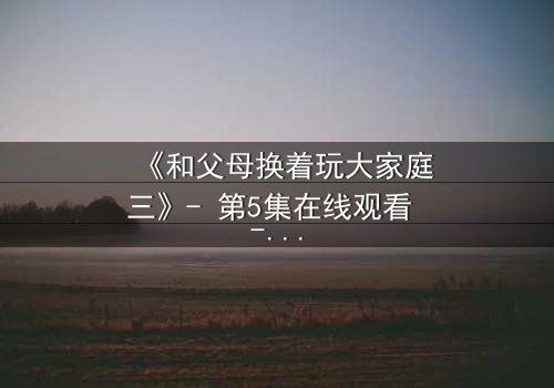 《和父母换着玩大家庭三》- 第5集在线观看 - 亲情与欲望的终极碰撞