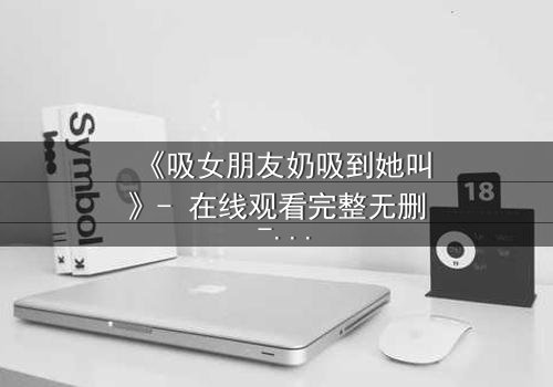 《吸女朋友奶吸到她叫》- 在线观看完整无删 - 当亲密变成一场危险的游戏