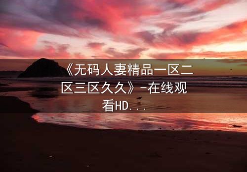 《无码人妻精品一区二区三区久久》-在线观看HD中字 - 免费1080P超清完整无删影视大全第3集