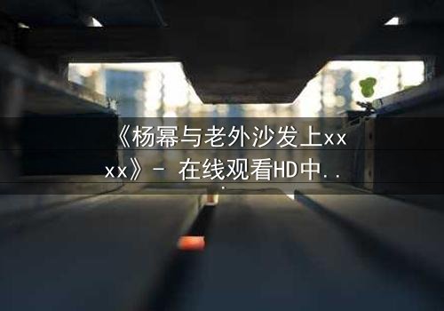《杨幂与老外沙发上xxxx》- 在线观看HD中字 - 揭开隐秘情感风暴