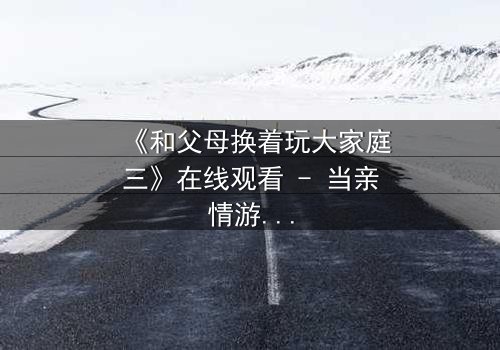 《和父母换着玩大家庭三》在线观看 - 当亲情游戏变成现实赌局,你敢玩吗?