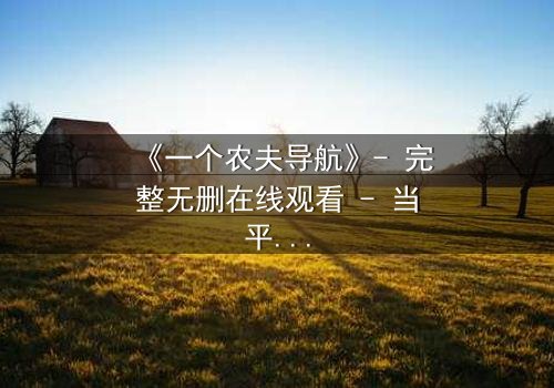 《一个农夫导航》- 完整无删在线观看 - 当平凡农夫掌控全球命运,你敢点开吗?