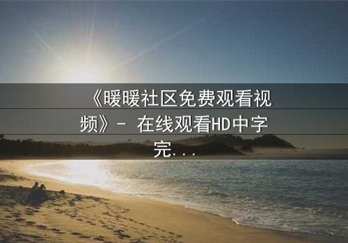 《暖暖社区免费观看视频》- 在线观看HD中字完整无删 - 一场关于爱与背叛的终极抉择