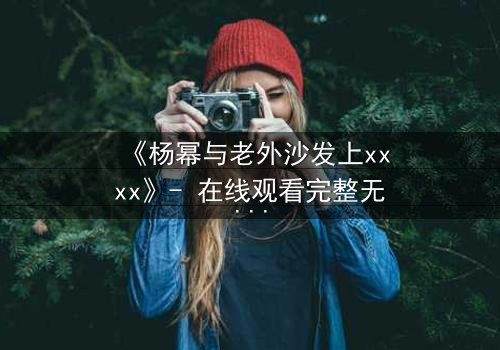 《杨幂与老外沙发上xxxx》- 在线观看完整无删 - 揭秘禁忌之恋的惊心内幕