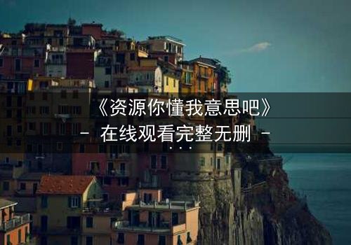 《资源你懂我意思吧》- 在线观看完整无删 - 当欲望与道德在黑暗中碰撞