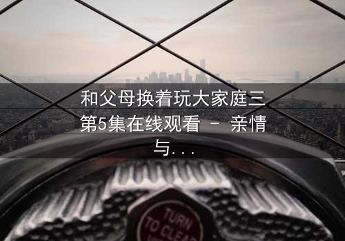 和父母换着玩大家庭三第5集在线观看 - 亲情与欲望的边界彻底崩塌