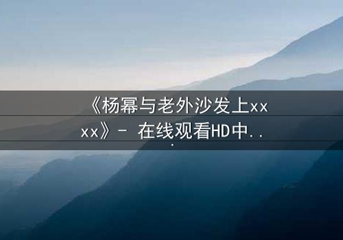 《杨幂与老外沙发上xxxx》- 在线观看HD中字 - 揭秘禁忌之恋的惊心时刻