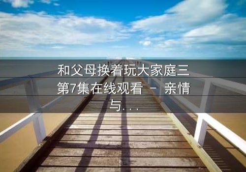 和父母换着玩大家庭三第7集在线观看 - 亲情与欲望的边界彻底崩塌