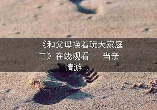 《和父母换着玩大家庭三》在线观看 - 当亲情游戏变成现实赌局,你敢玩吗?