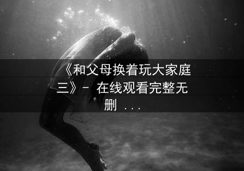 《和父母换着玩大家庭三》- 在线观看完整无删 - 亲情与欲望的终极碰撞