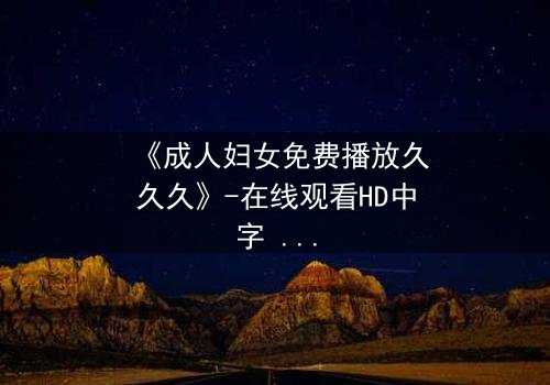 《成人妇女免费播放久久久》-在线观看HD中字 - 免费1080P超清完整无删